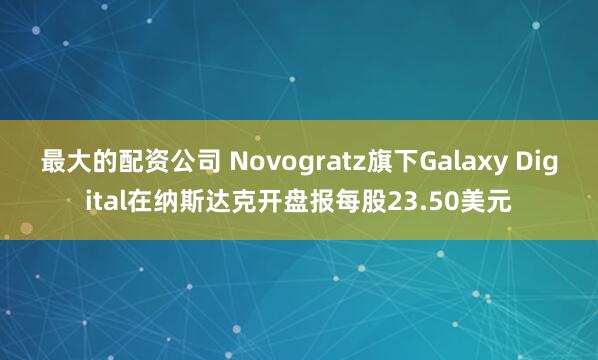 最大的配资公司 Novogratz旗下Galaxy Digital在纳斯达克开盘报每股23.50美元