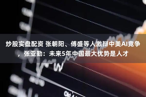 炒股实盘配资 张朝阳、傅盛等人激辩中美AI竞争，张亚勤：未来5年中国最大优势是人才