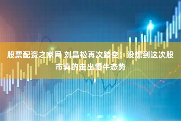 股票配资之家网 刘昌松再次踏空！没想到这次股市真的走出慢牛态势