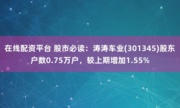 在线配资平台 股市必读：涛涛车业(301345)股东户数0.75万户，较上期增加1.55%