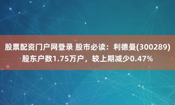 股票配资门户网登录 股市必读：利德曼(300289)股东户数1.75万户，较上期减少0.47%