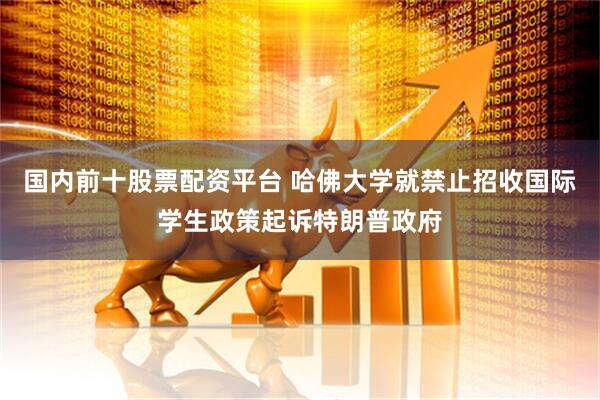 国内前十股票配资平台 哈佛大学就禁止招收国际学生政策起诉特朗普政府