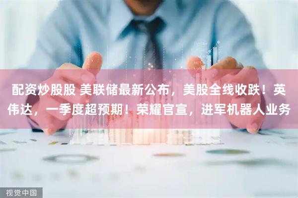 配资炒股股 美联储最新公布，美股全线收跌！英伟达，一季度超预期！荣耀官宣，进军机器人业务