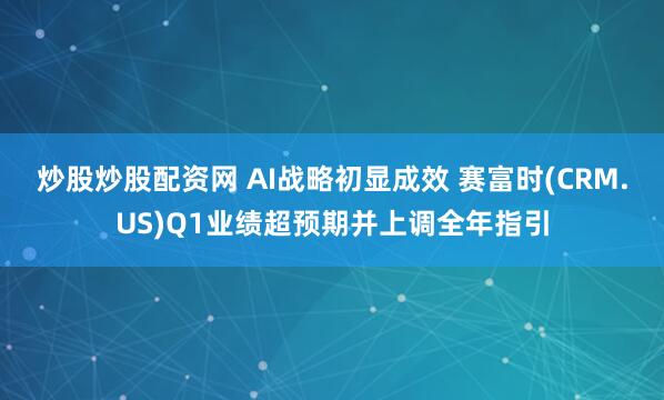 炒股炒股配资网 AI战略初显成效 赛富时(CRM.US)Q1业绩超预期并上调全年指引