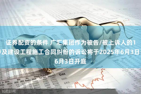 证券配资的条件 广汇集团作为被告/被上诉人的1起涉及建设工程施工合同纠纷的诉讼将于2025年6月3日开庭