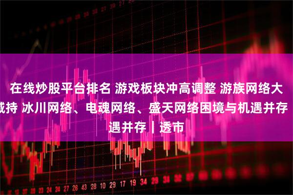 在线炒股平台排名 游戏板块冲高调整 游族网络大股东减持 冰川网络、电魂网络、盛天网络困境与机遇并存｜透市