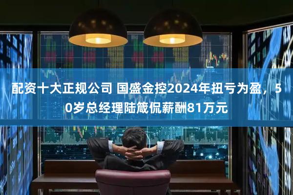 配资十大正规公司 国盛金控2024年扭亏为盈，50岁总经理陆箴侃薪酬81万元