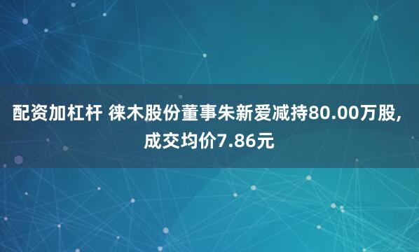 配资加杠杆 徕木股份董事朱新爱减持80.00万股, 成交均价7.86元