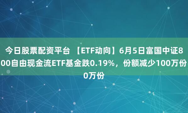 今日股票配资平台 【ETF动向】6月5日富国中证800自由现金流ETF基金跌0.19%，份额减少100万份