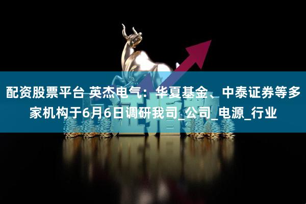 配资股票平台 英杰电气：华夏基金、中泰证券等多家机构于6月6日调研我司_公司_电源_行业
