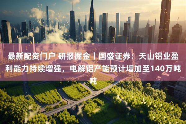 最新配资门户 研报掘金丨国盛证券：天山铝业盈利能力持续增强，电解铝产能预计增加至140万吨