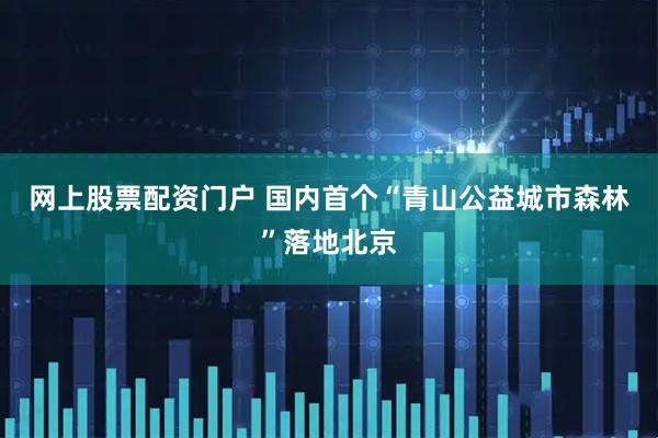 网上股票配资门户 国内首个“青山公益城市森林”落地北京