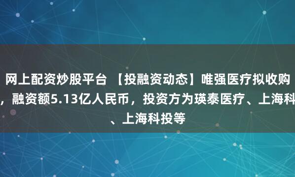 网上配资炒股平台 【投融资动态】唯强医疗拟收购融资，融资额5.13亿人民币，投资方为瑛泰医疗、上海科投等