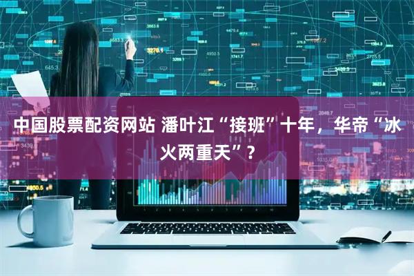 中国股票配资网站 潘叶江“接班”十年，华帝“冰火两重天”？