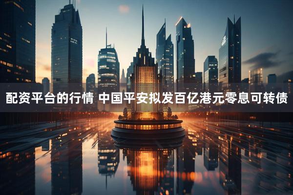 配资平台的行情 中国平安拟发百亿港元零息可转债