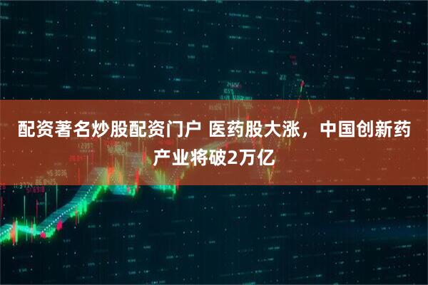 配资著名炒股配资门户 医药股大涨，中国创新药产业将破2万亿
