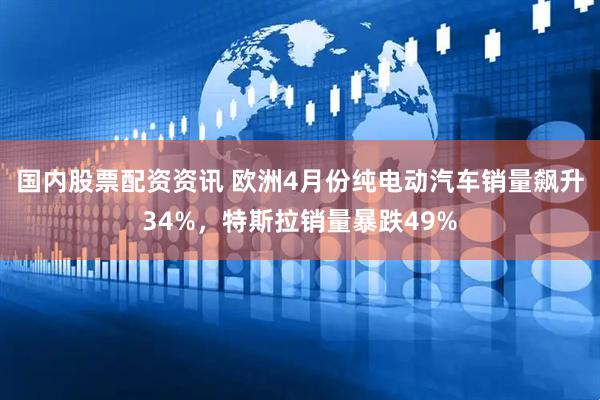 国内股票配资资讯 欧洲4月份纯电动汽车销量飙升34%，特斯拉销量暴跌49%