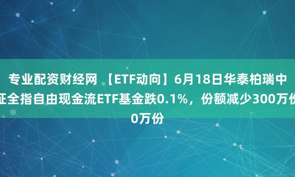 专业配资财经网 【ETF动向】6月18日华泰柏瑞中证全指自由现金流ETF基金跌0.1%，份额减少300万份