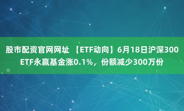 股市配资官网网址 【ETF动向】6月18日沪深300ETF永赢基金涨0.1%，份额减少300万份