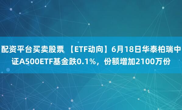 配资平台买卖股票 【ETF动向】6月18日华泰柏瑞中证A500ETF基金跌0.1%，份额增加2100万份