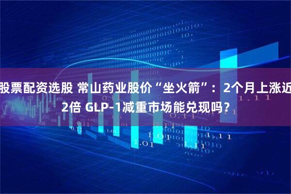 股票配资选股 常山药业股价“坐火箭”：2个月上涨近2倍 GLP-1减重市场能兑现吗？