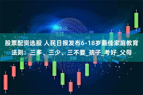 股票配资选股 人民日报发布6-18岁最佳家庭教育法则：三多、三少、三不要_孩子_考好_父母
