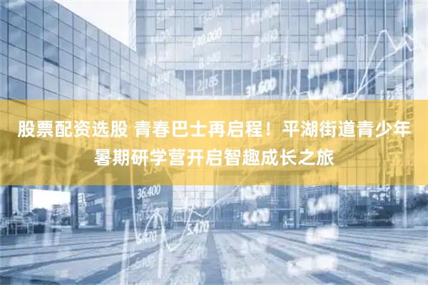 股票配资选股 青春巴士再启程！平湖街道青少年暑期研学营开启智趣成长之旅