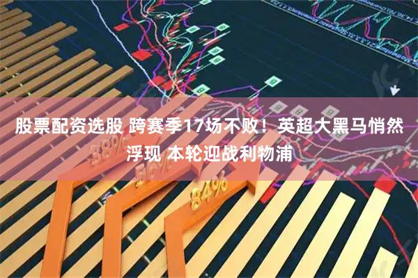股票配资选股 跨赛季17场不败！英超大黑马悄然浮现 本轮迎战利物浦