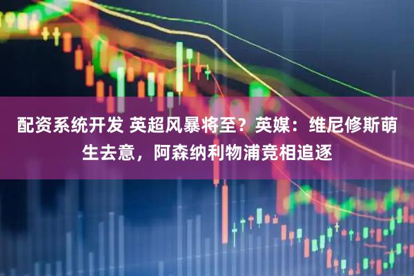 配资系统开发 英超风暴将至？英媒：维尼修斯萌生去意，阿森纳利物浦竞相追逐