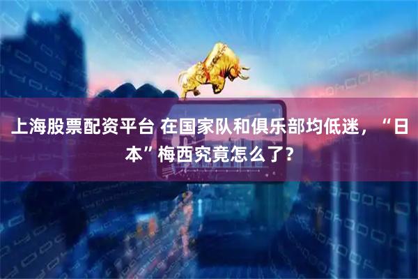 上海股票配资平台 在国家队和俱乐部均低迷，“日本”梅西究竟怎么了？