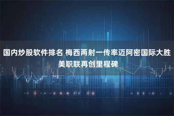 国内炒股软件排名 梅西两射一传率迈阿密国际大胜 美职联再创里程碑